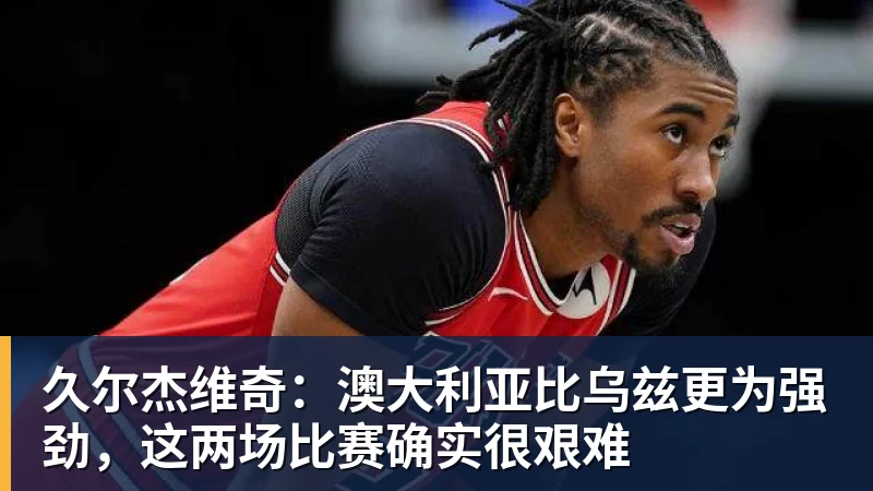 久尔杰维奇：澳大利亚比乌兹更为强劲，这两场比赛确实很艰难