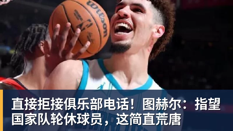 米兰体育直接拒接俱乐部电话！图赫尔：指望国家队轮休球员，这简直荒唐