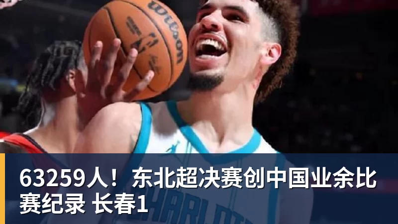 米兰体育63259人！东北超决赛创中国业余比赛纪录 长春1