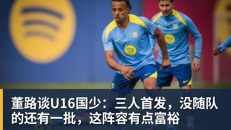 米兰体育董路谈U16国少：三人首发，没随队的还有一批，这阵容有点富裕